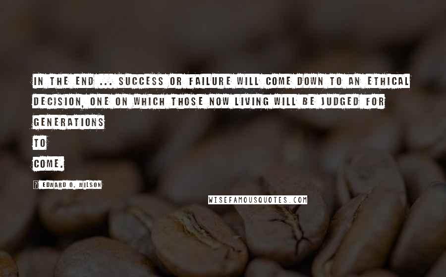 Edward O. Wilson Quotes: In the end ... success or failure will come down to an ethical decision, one on which those now living will be judged for generations to come.