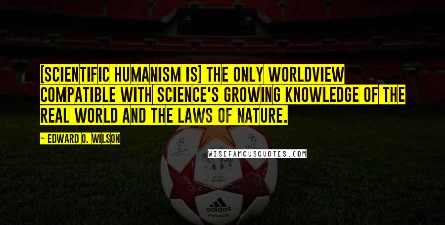 Edward O. Wilson Quotes: [Scientific humanism is] the only worldview compatible with science's growing knowledge of the real world and the laws of nature.