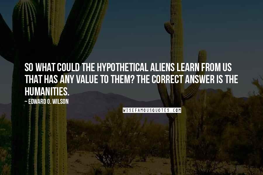 Edward O. Wilson Quotes: So what could the hypothetical aliens learn from us that has any value to them? The correct answer is the humanities.
