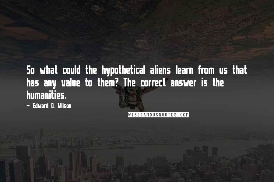 Edward O. Wilson Quotes: So what could the hypothetical aliens learn from us that has any value to them? The correct answer is the humanities.