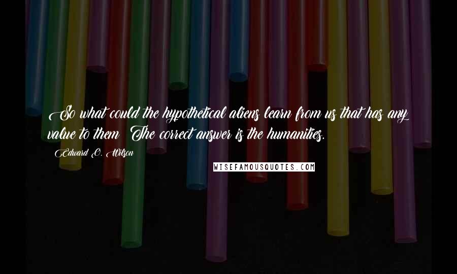 Edward O. Wilson Quotes: So what could the hypothetical aliens learn from us that has any value to them? The correct answer is the humanities.