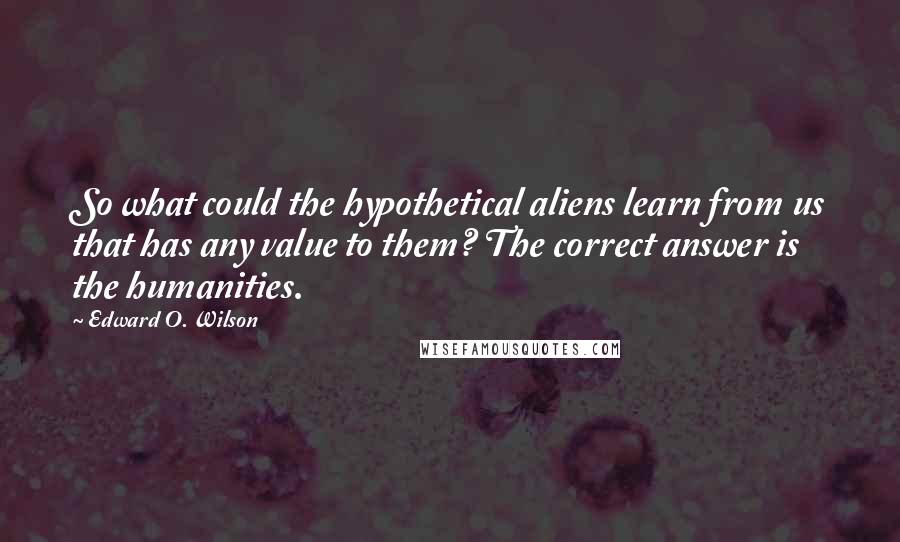 Edward O. Wilson Quotes: So what could the hypothetical aliens learn from us that has any value to them? The correct answer is the humanities.