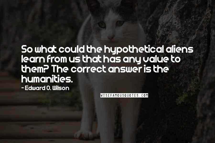 Edward O. Wilson Quotes: So what could the hypothetical aliens learn from us that has any value to them? The correct answer is the humanities.