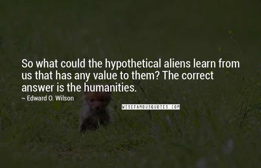 Edward O. Wilson Quotes: So what could the hypothetical aliens learn from us that has any value to them? The correct answer is the humanities.