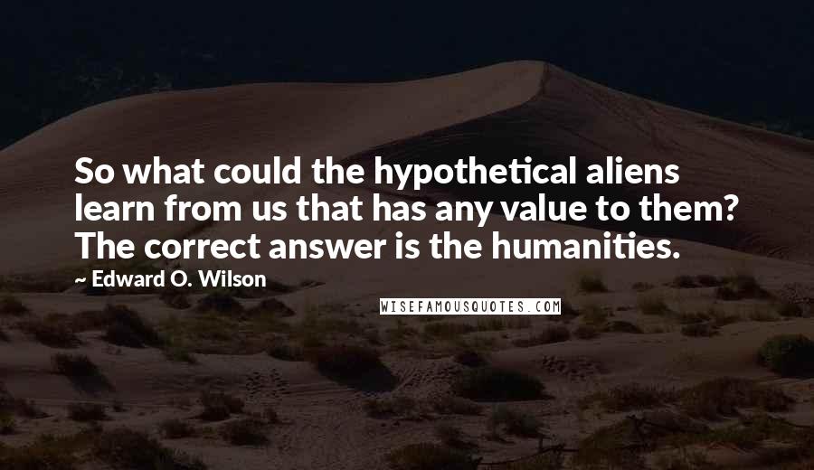 Edward O. Wilson Quotes: So what could the hypothetical aliens learn from us that has any value to them? The correct answer is the humanities.