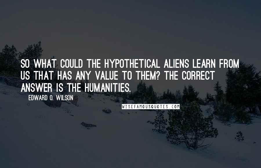 Edward O. Wilson Quotes: So what could the hypothetical aliens learn from us that has any value to them? The correct answer is the humanities.