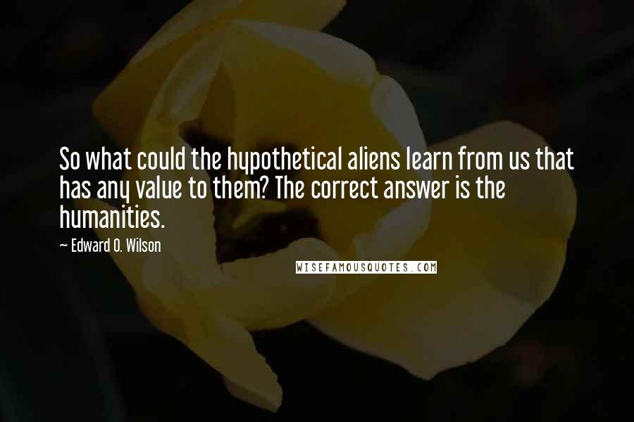 Edward O. Wilson Quotes: So what could the hypothetical aliens learn from us that has any value to them? The correct answer is the humanities.