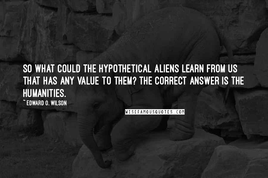 Edward O. Wilson Quotes: So what could the hypothetical aliens learn from us that has any value to them? The correct answer is the humanities.