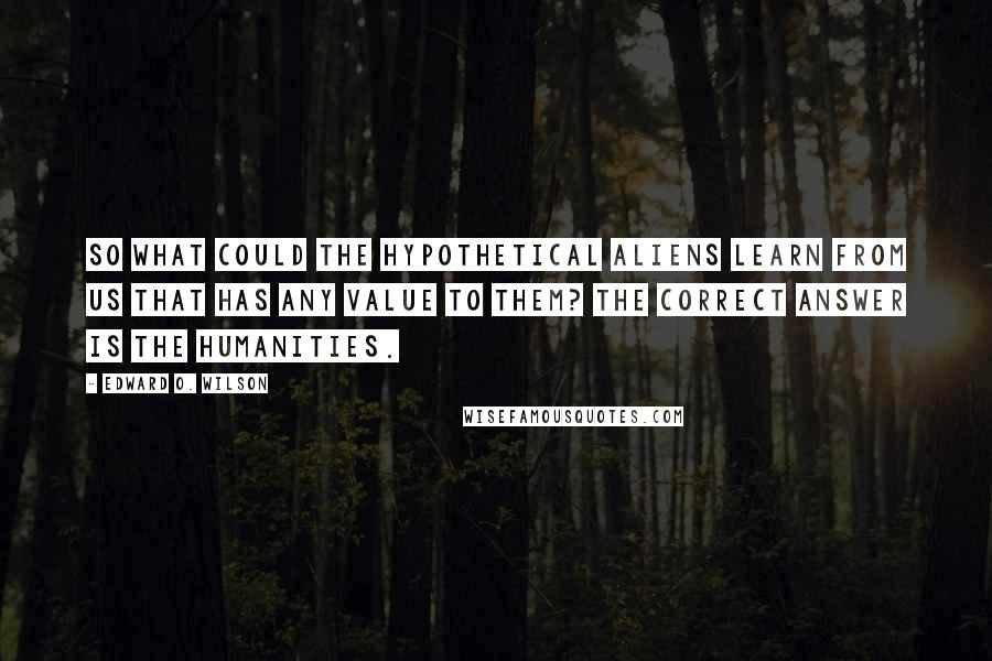 Edward O. Wilson Quotes: So what could the hypothetical aliens learn from us that has any value to them? The correct answer is the humanities.