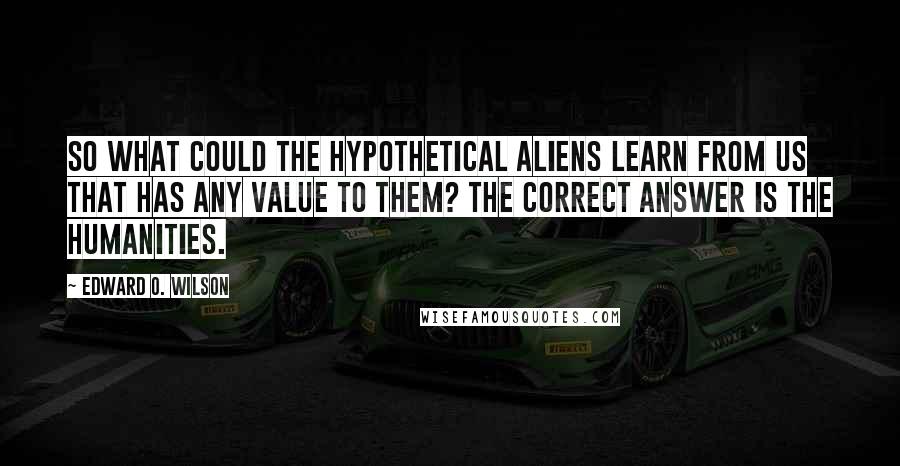 Edward O. Wilson Quotes: So what could the hypothetical aliens learn from us that has any value to them? The correct answer is the humanities.