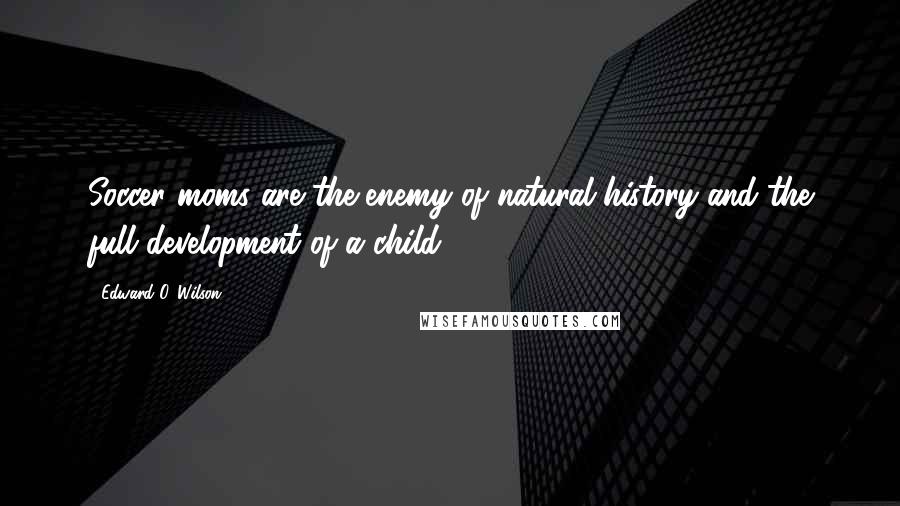 Edward O. Wilson Quotes: Soccer moms are the enemy of natural history and the full development of a child.