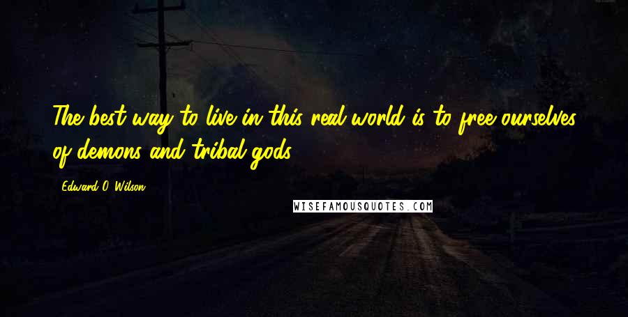 Edward O. Wilson Quotes: The best way to live in this real world is to free ourselves of demons and tribal gods.