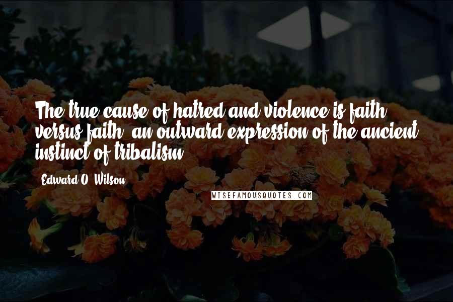 Edward O. Wilson Quotes: The true cause of hatred and violence is faith versus faith, an outward expression of the ancient instinct of tribalism.