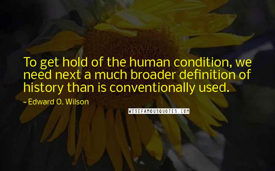 Edward O. Wilson Quotes: To get hold of the human condition, we need next a much broader definition of history than is conventionally used.