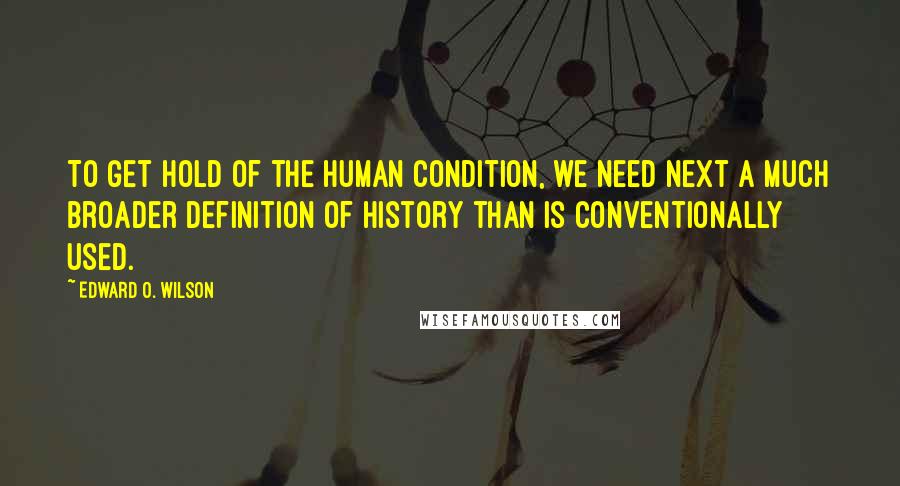 Edward O. Wilson Quotes: To get hold of the human condition, we need next a much broader definition of history than is conventionally used.