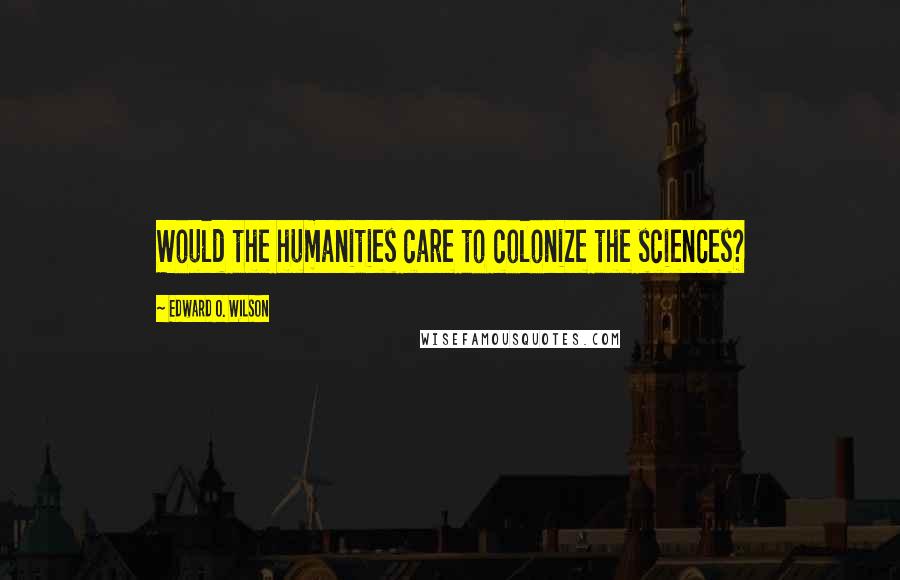 Edward O. Wilson Quotes: Would the humanities care to colonize the sciences?