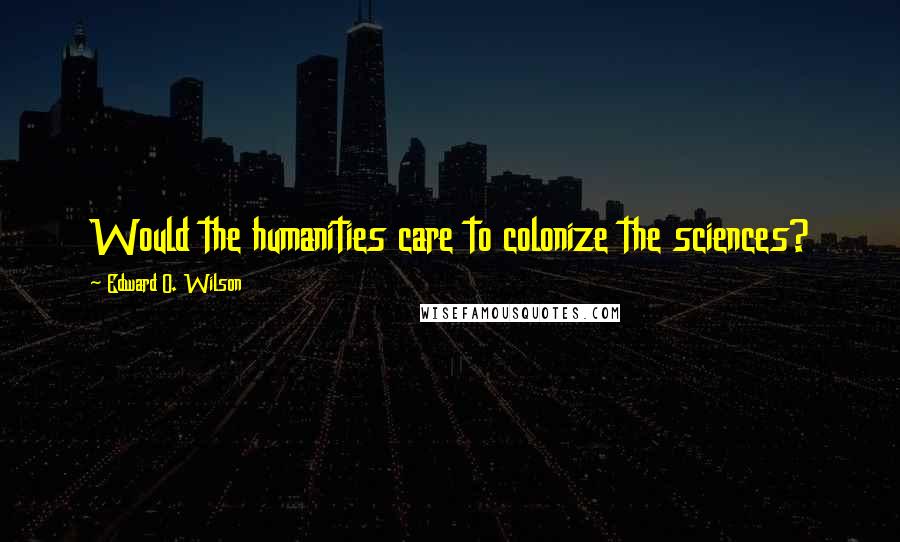 Edward O. Wilson Quotes: Would the humanities care to colonize the sciences?