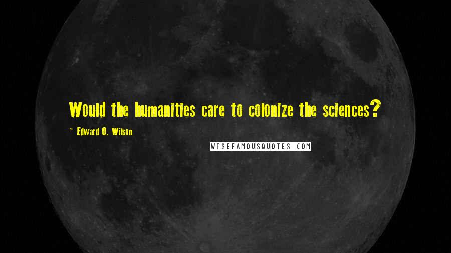 Edward O. Wilson Quotes: Would the humanities care to colonize the sciences?