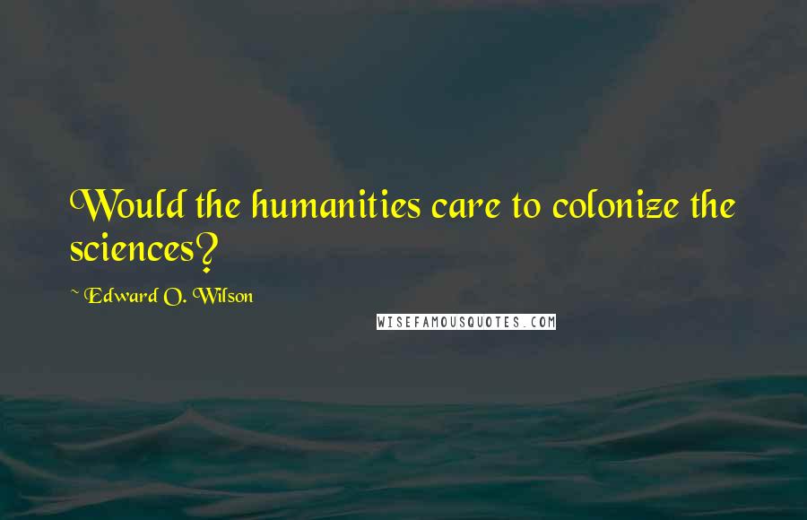 Edward O. Wilson Quotes: Would the humanities care to colonize the sciences?