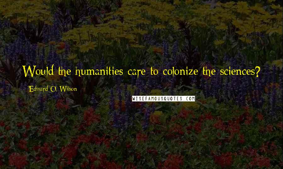 Edward O. Wilson Quotes: Would the humanities care to colonize the sciences?