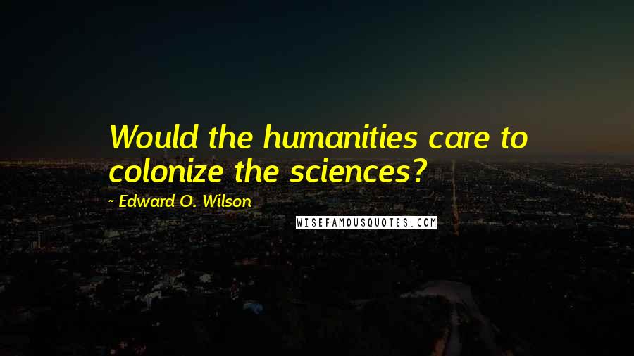 Edward O. Wilson Quotes: Would the humanities care to colonize the sciences?