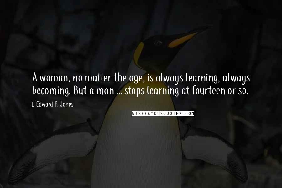 Edward P. Jones Quotes: A woman, no matter the age, is always learning, always becoming. But a man ... stops learning at fourteen or so.