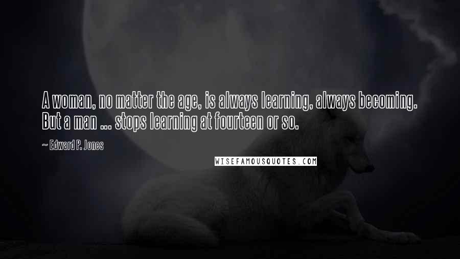 Edward P. Jones Quotes: A woman, no matter the age, is always learning, always becoming. But a man ... stops learning at fourteen or so.