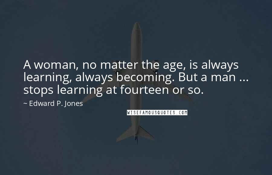 Edward P. Jones Quotes: A woman, no matter the age, is always learning, always becoming. But a man ... stops learning at fourteen or so.