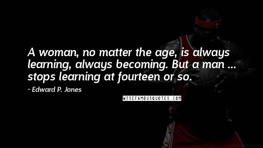 Edward P. Jones Quotes: A woman, no matter the age, is always learning, always becoming. But a man ... stops learning at fourteen or so.