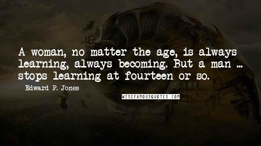 Edward P. Jones Quotes: A woman, no matter the age, is always learning, always becoming. But a man ... stops learning at fourteen or so.