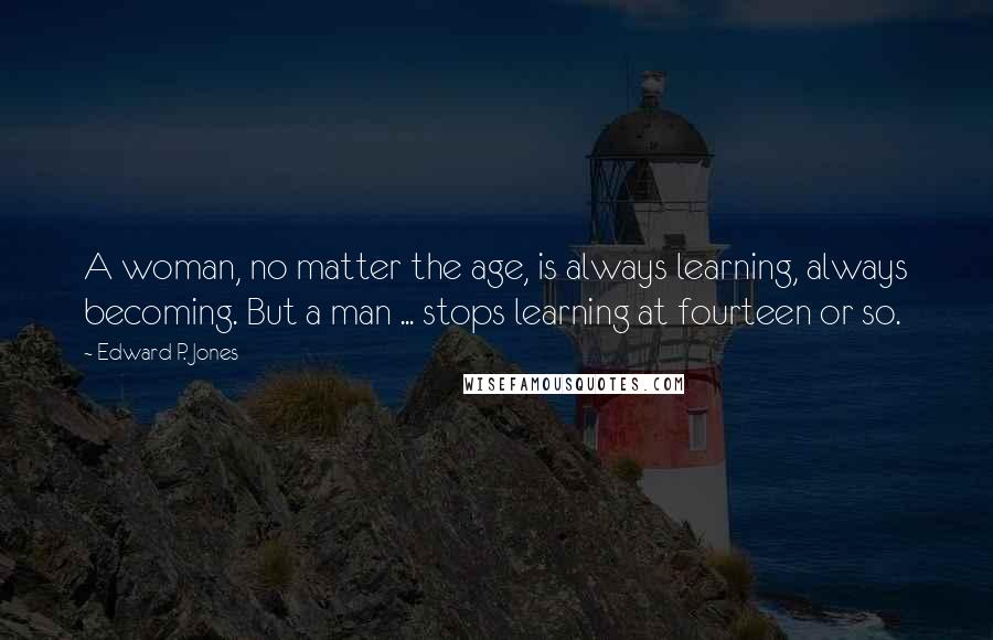 Edward P. Jones Quotes: A woman, no matter the age, is always learning, always becoming. But a man ... stops learning at fourteen or so.