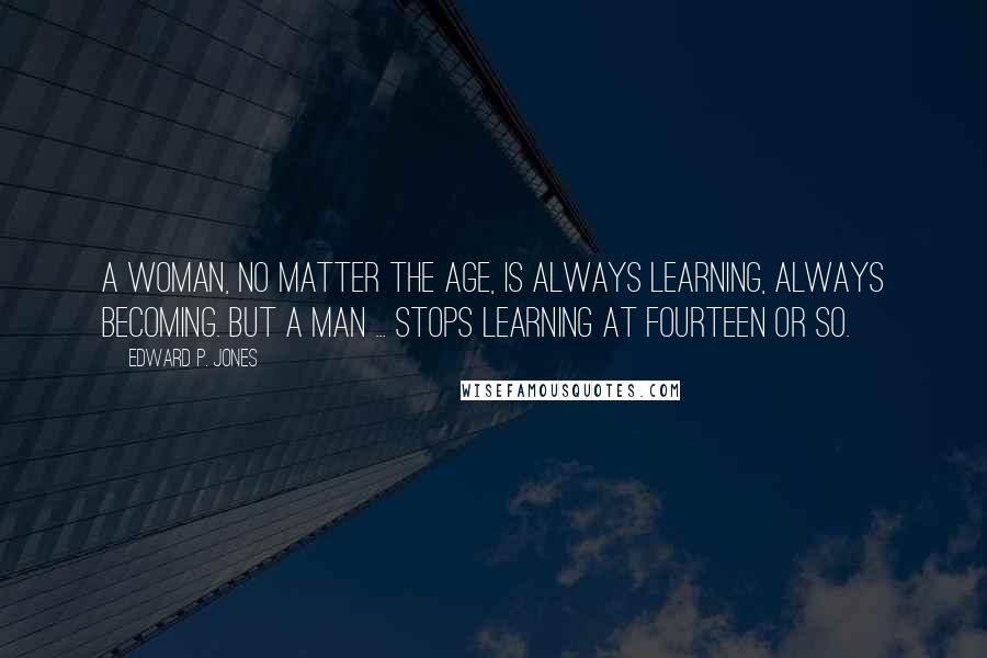 Edward P. Jones Quotes: A woman, no matter the age, is always learning, always becoming. But a man ... stops learning at fourteen or so.