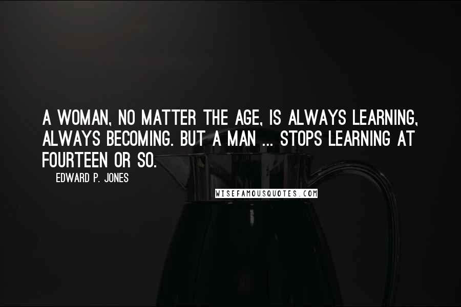Edward P. Jones Quotes: A woman, no matter the age, is always learning, always becoming. But a man ... stops learning at fourteen or so.