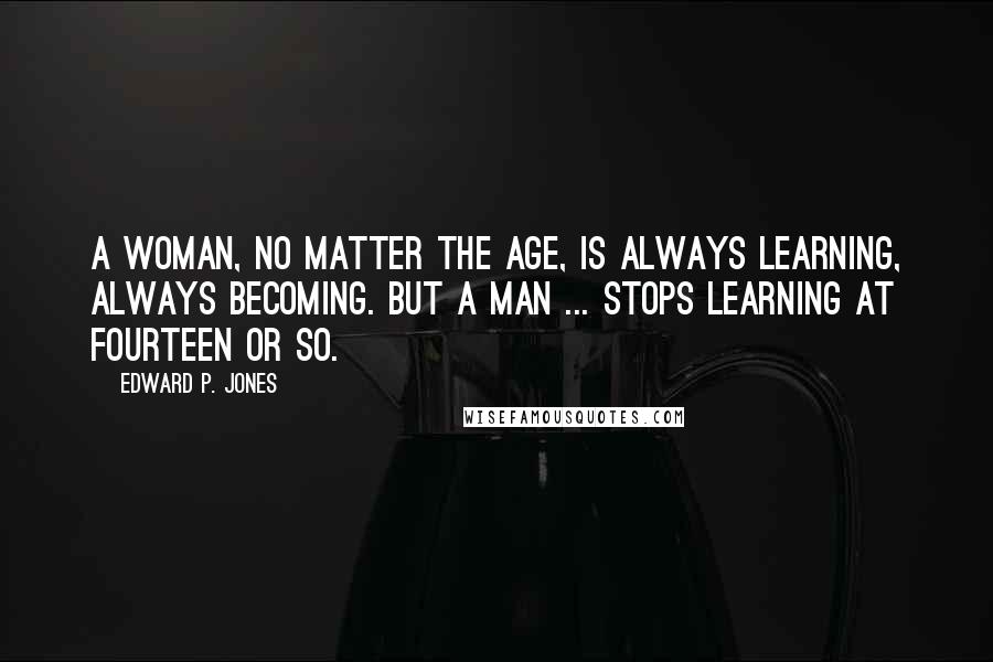 Edward P. Jones Quotes: A woman, no matter the age, is always learning, always becoming. But a man ... stops learning at fourteen or so.