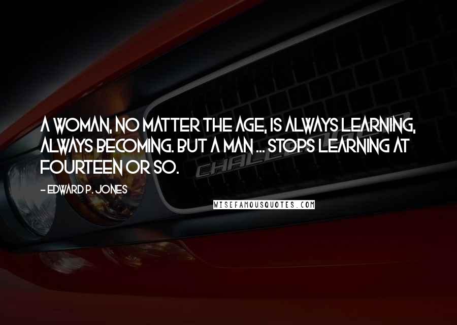 Edward P. Jones Quotes: A woman, no matter the age, is always learning, always becoming. But a man ... stops learning at fourteen or so.
