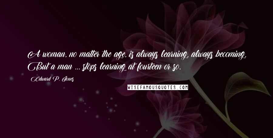 Edward P. Jones Quotes: A woman, no matter the age, is always learning, always becoming. But a man ... stops learning at fourteen or so.