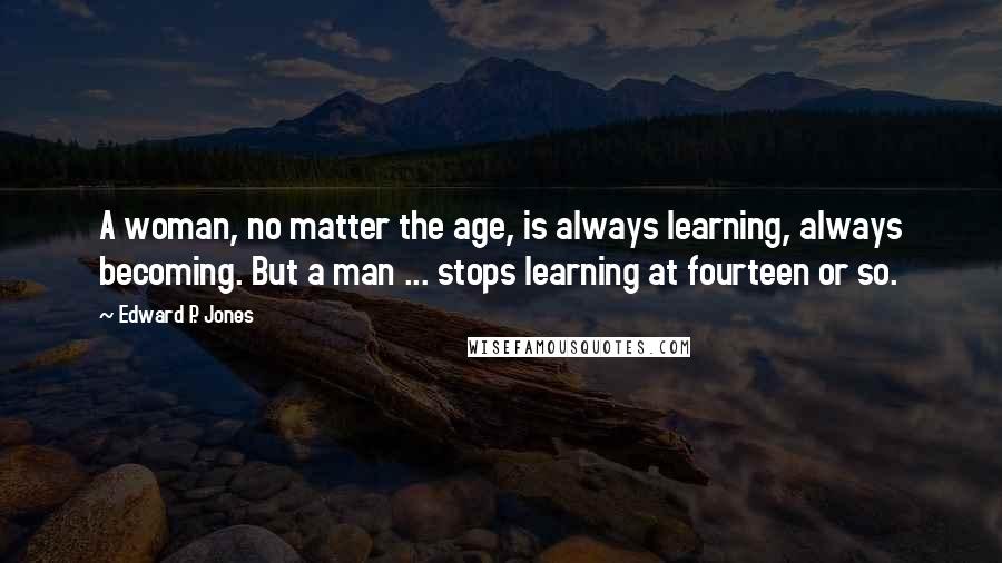 Edward P. Jones Quotes: A woman, no matter the age, is always learning, always becoming. But a man ... stops learning at fourteen or so.