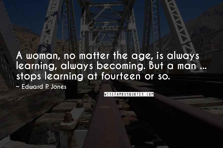 Edward P. Jones Quotes: A woman, no matter the age, is always learning, always becoming. But a man ... stops learning at fourteen or so.