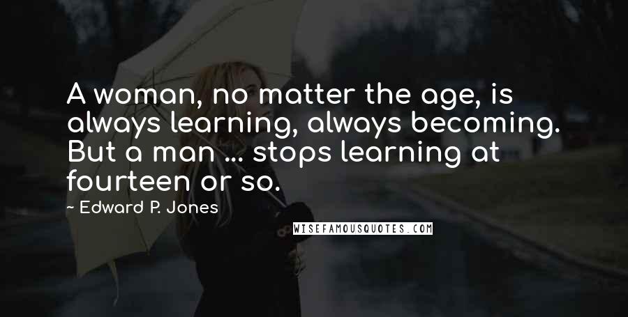 Edward P. Jones Quotes: A woman, no matter the age, is always learning, always becoming. But a man ... stops learning at fourteen or so.