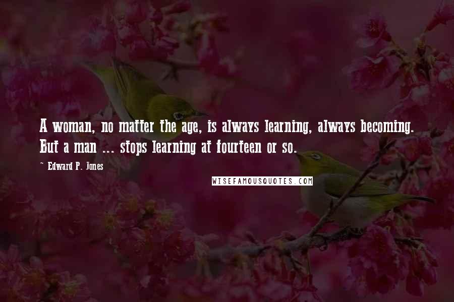 Edward P. Jones Quotes: A woman, no matter the age, is always learning, always becoming. But a man ... stops learning at fourteen or so.