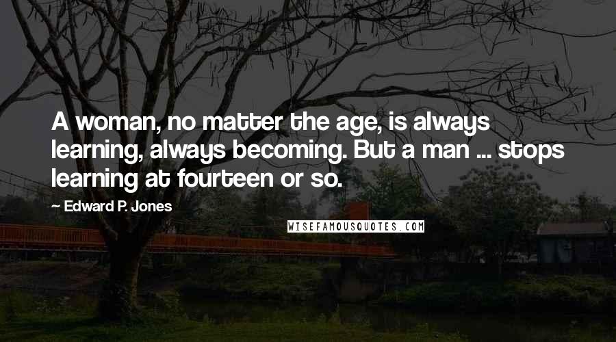 Edward P. Jones Quotes: A woman, no matter the age, is always learning, always becoming. But a man ... stops learning at fourteen or so.