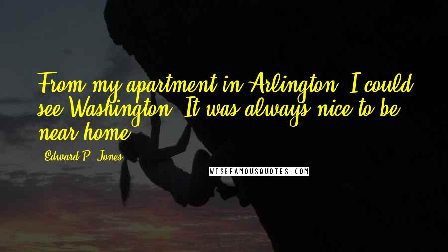 Edward P. Jones Quotes: From my apartment in Arlington, I could see Washington. It was always nice to be near home.