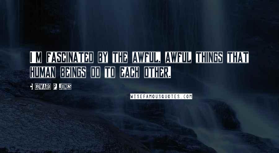 Edward P. Jones Quotes: I'm fascinated by the awful, awful things that human beings do to each other.