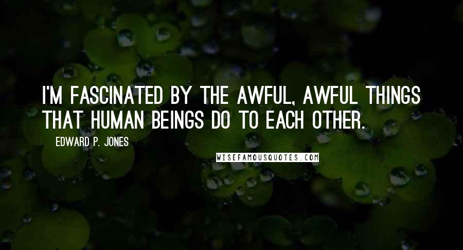 Edward P. Jones Quotes: I'm fascinated by the awful, awful things that human beings do to each other.