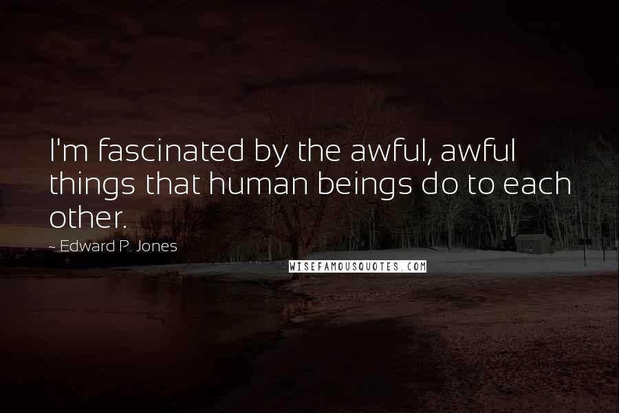 Edward P. Jones Quotes: I'm fascinated by the awful, awful things that human beings do to each other.