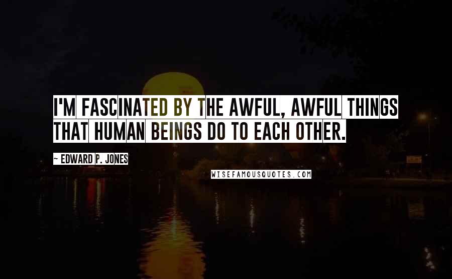 Edward P. Jones Quotes: I'm fascinated by the awful, awful things that human beings do to each other.