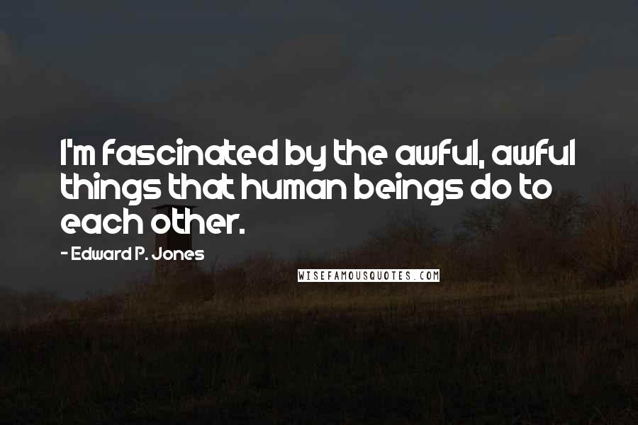 Edward P. Jones Quotes: I'm fascinated by the awful, awful things that human beings do to each other.