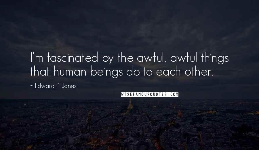 Edward P. Jones Quotes: I'm fascinated by the awful, awful things that human beings do to each other.