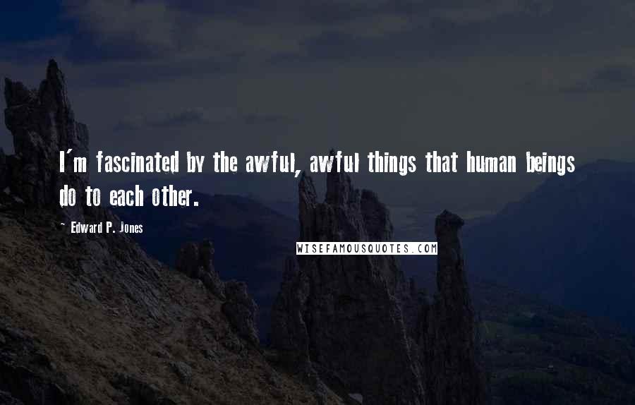 Edward P. Jones Quotes: I'm fascinated by the awful, awful things that human beings do to each other.