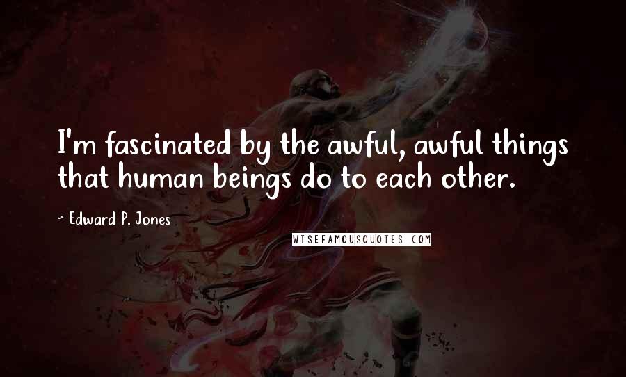 Edward P. Jones Quotes: I'm fascinated by the awful, awful things that human beings do to each other.